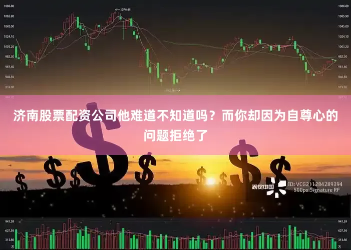 济南股票配资公司他难道不知道吗？而你却因为自尊心的问题拒绝了