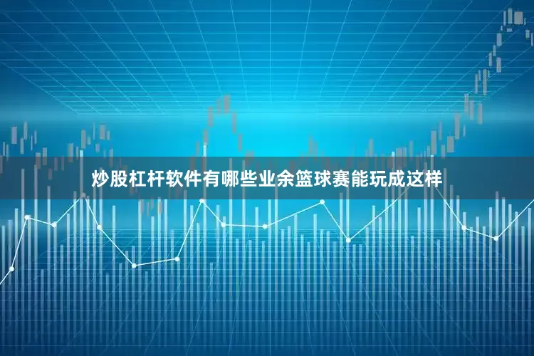 炒股杠杆软件有哪些业余篮球赛能玩成这样