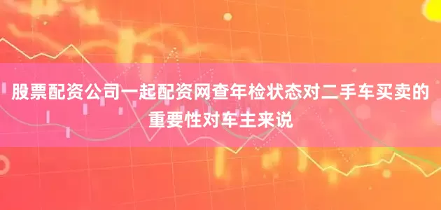 股票配资公司一起配资网查年检状态对二手车买卖的重要性对车主来说