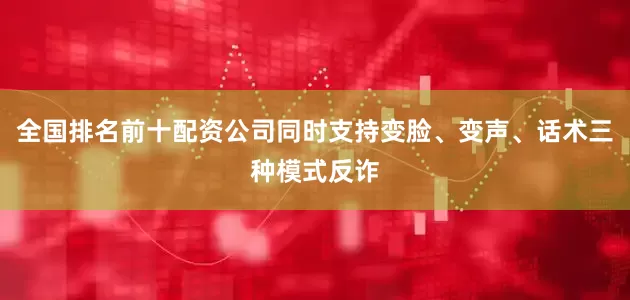 全国排名前十配资公司同时支持变脸、变声、话术三种模式反诈